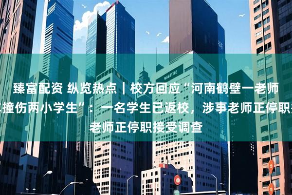 臻富配资 纵览热点｜校方回应“河南鹤壁一老师校内驾车撞伤两小学生”：一名学生已返校，涉事老师正停职接受调查