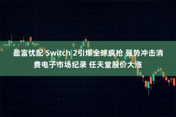 盈富忧配 Switch 2引爆全球疯抢 强势冲击消费电子市场纪录 任天堂股价大涨