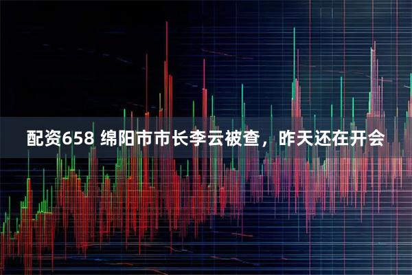 配资658 绵阳市市长李云被查，昨天还在开会