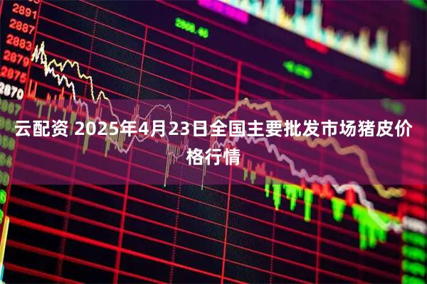 云配资 2025年4月23日全国主要批发市场猪皮价格行情