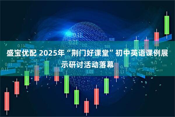 盛宝优配 2025年“荆门好课堂”初中英语课例展示研讨活动落幕