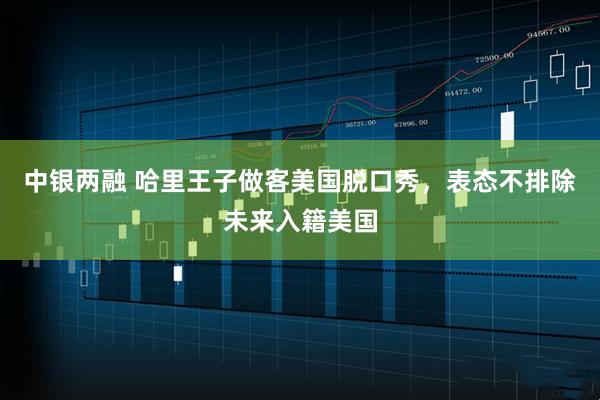 中银两融 哈里王子做客美国脱口秀，表态不排除未来入籍美国