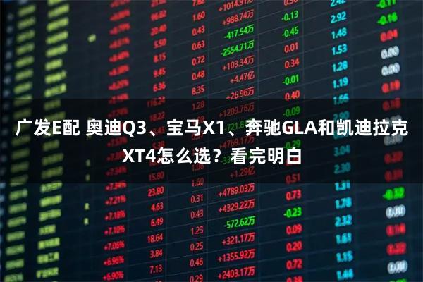 广发E配 奥迪Q3、宝马X1、奔驰GLA和凯迪拉克XT4怎么选？看完明白