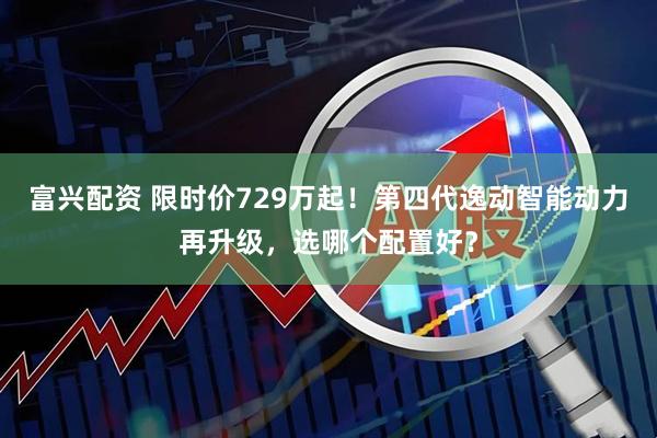 富兴配资 限时价729万起！第四代逸动智能动力再升级，选哪个配置好？