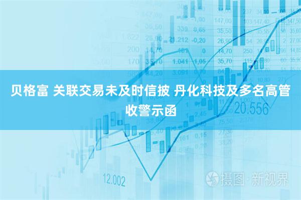 贝格富 关联交易未及时信披 丹化科技及多名高管收警示函