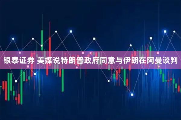 银泰证券 美媒说特朗普政府同意与伊朗在阿曼谈判