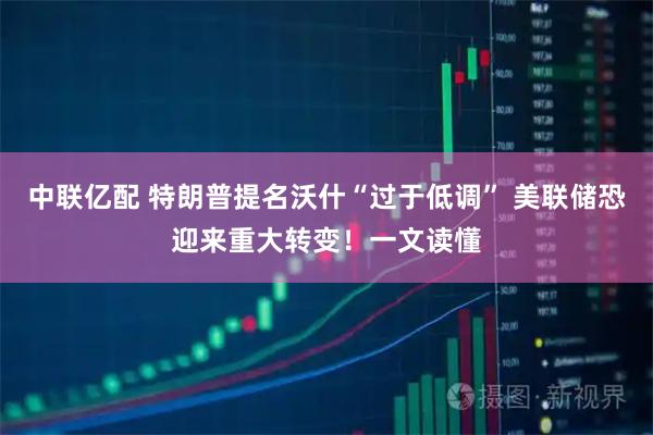 中联亿配 特朗普提名沃什“过于低调” 美联储恐迎来重大转变！一文读懂